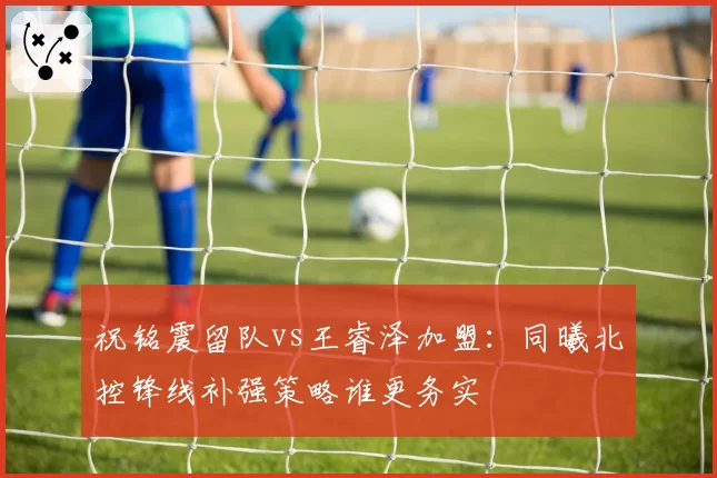 祝铭震留队vs王睿泽加盟：同曦北控锋线补强策略谁更务实