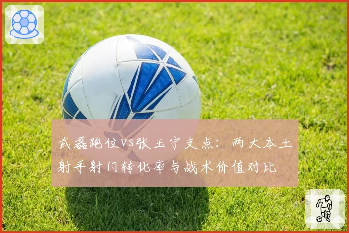 武磊跑位vs张玉宁支点:两大本土射手射门转化率与战术价值对比