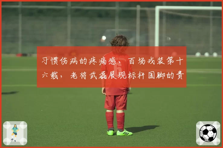 习惯伤病的疼痛感、百场戎装第十六载,老将武磊展现标杆国脚的责任担当