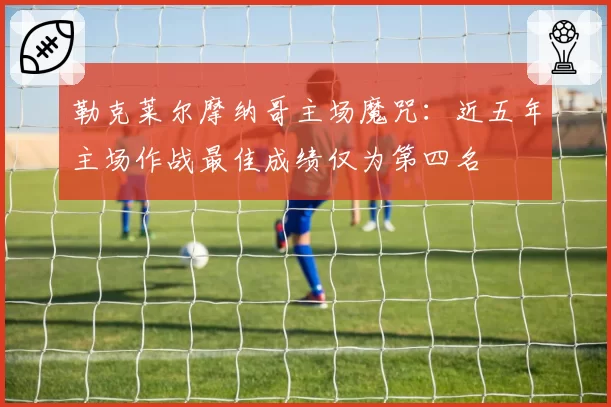 勒克莱尔摩纳哥主场魔咒：近五年主场作战最佳成绩仅为第四名