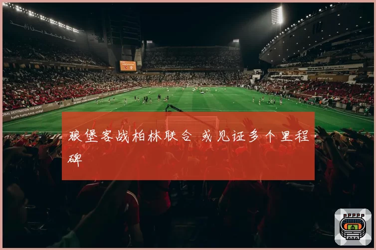 狼堡客战柏林联合 或见证多个里程碑