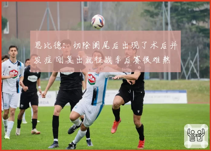 恩比德：切除阑尾后出现了术后并发症 刚复出就征战季后赛很难熬