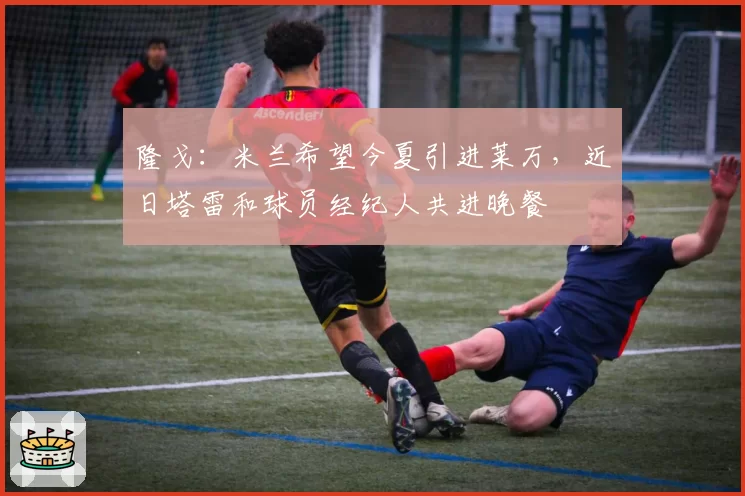 隆戈：米兰希望今夏引进莱万，近日塔雷和球员经纪人共进晚餐