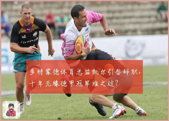 多特蒙德体育总监凯尔引咎辞职，十年无缘德甲冠军谁之过？