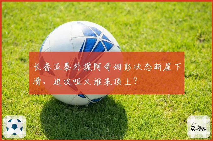 长春亚泰外援阿奇姆彭状态断崖下滑,进攻哑火谁来顶上?