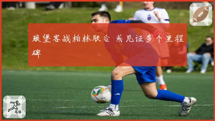 狼堡客战柏林联合 或见证多个里程碑