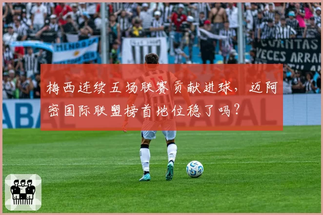 梅西连续五场联赛贡献进球，迈阿密国际联盟榜首地位稳了吗？