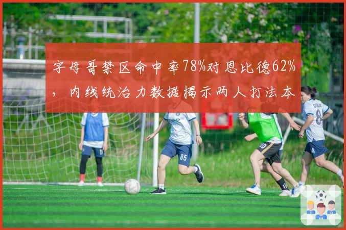 字母哥禁区命中率78%对恩比德62%,内线统治力数据揭示两人打法本质差异