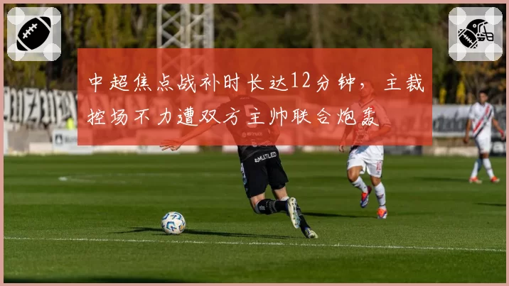 中超焦点战补时长达12分钟，主裁控场不力遭双方主帅联合炮轰
