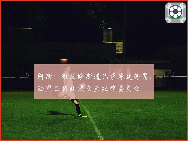 阿斯：维尼修斯遭巴萨球迷辱骂，西甲已将此提交至纪律委员会