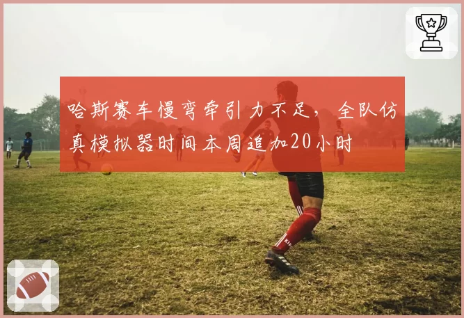 哈斯赛车慢弯牵引力不足，全队仿真模拟器时间本周追加20小时