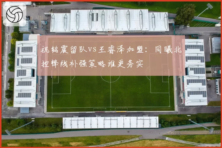 祝铭震留队vs王睿泽加盟：同曦北控锋线补强策略谁更务实