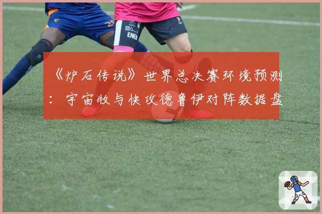《炉石传说》世界总决赛环境预测：宇宙牧与快攻德鲁伊对阵数据盘点