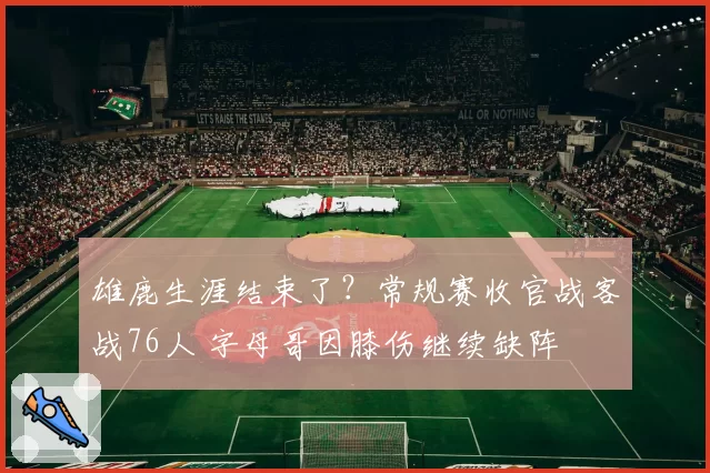 雄鹿生涯结束了？常规赛收官战客战76人 字母哥因膝伤继续缺阵