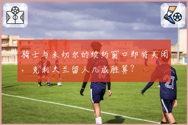 骑士与米切尔的续约窗口即将关闭,克利夫兰留人几成胜算?