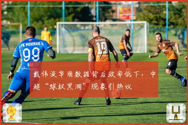 戴伟浚华丽数据背后效率低下，中超“球权黑洞”现象引热议