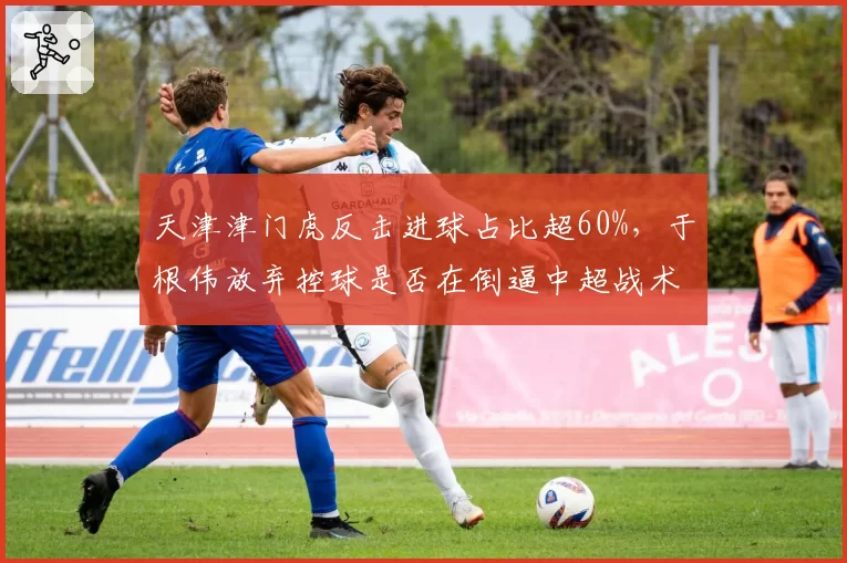 天津津门虎反击进球占比超60%,于根伟放弃控球是否在倒逼中超战术变革?