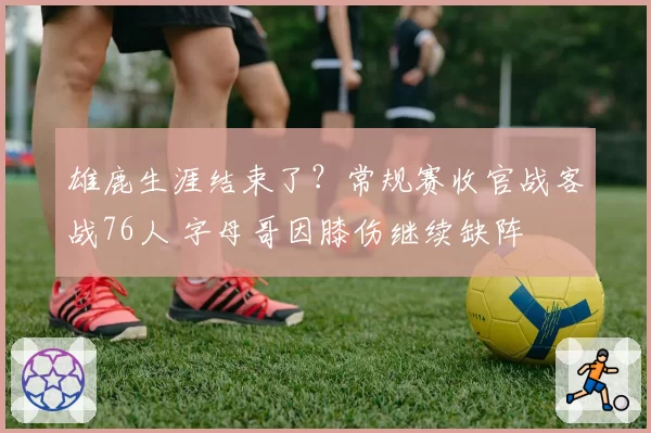 雄鹿生涯结束了？常规赛收官战客战76人 字母哥因膝伤继续缺阵