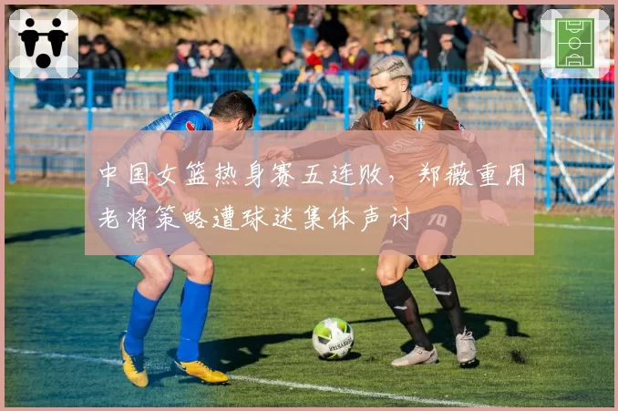 中国女篮热身赛五连败,郑薇重用老将策略遭球迷集体声讨