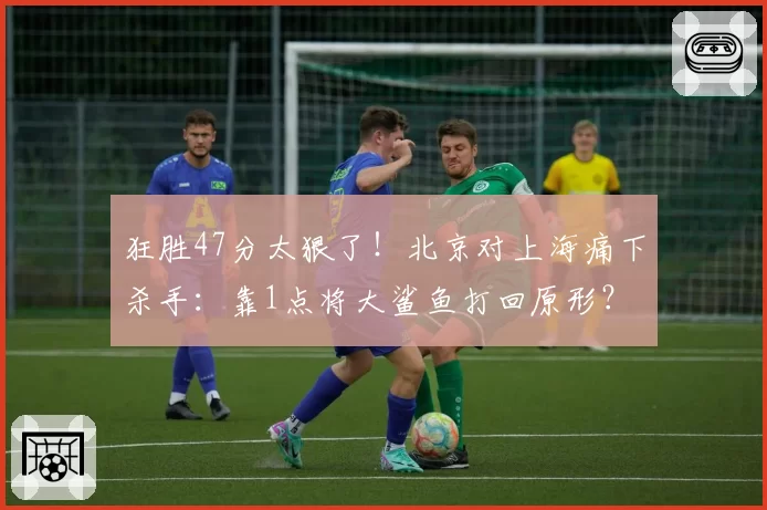 狂胜47分太狠了!北京对上海痛下杀手:靠1点将大鲨鱼打回原形?