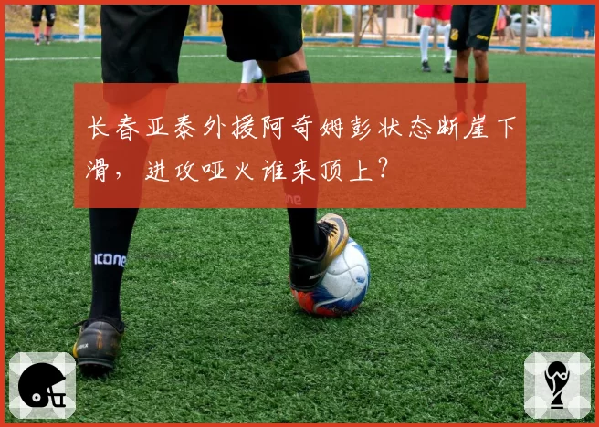 长春亚泰外援阿奇姆彭状态断崖下滑,进攻哑火谁来顶上?