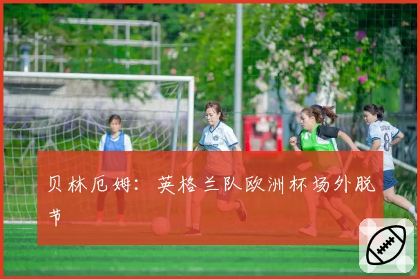 贝林厄姆:英格兰队欧洲杯场外脱节