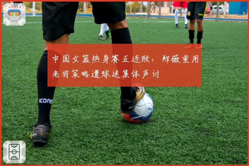 中国女篮热身赛五连败,郑薇重用老将策略遭球迷集体声讨