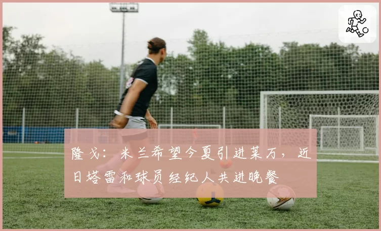 隆戈：米兰希望今夏引进莱万，近日塔雷和球员经纪人共进晚餐