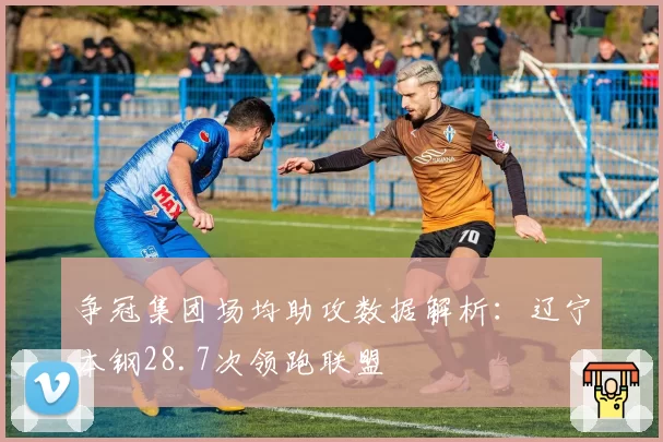 争冠集团场均助攻数据解析：辽宁本钢28.7次领跑联盟