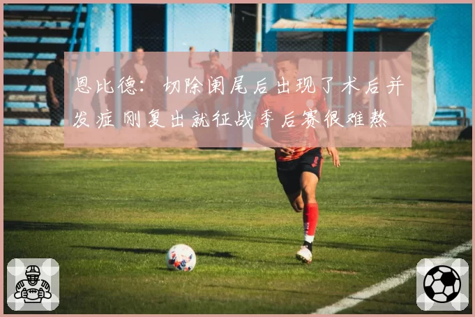 恩比德：切除阑尾后出现了术后并发症 刚复出就征战季后赛很难熬