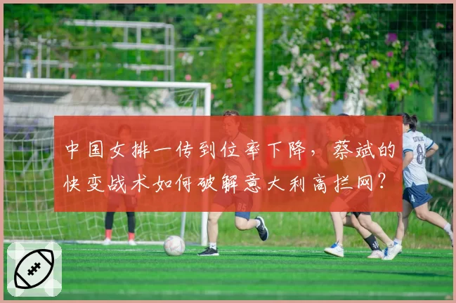 中国女排一传到位率下降,蔡斌的快变战术如何破解意大利高拦网?