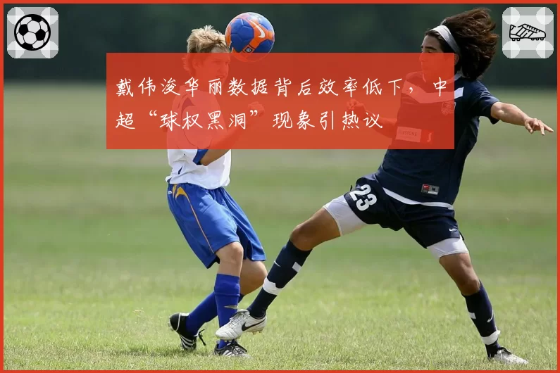 戴伟浚华丽数据背后效率低下，中超“球权黑洞”现象引热议