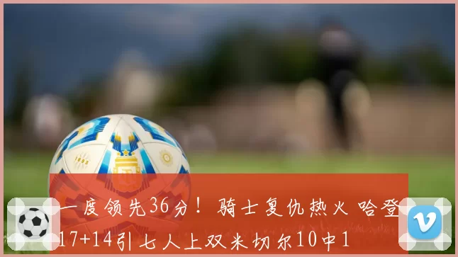 一度领先36分！骑士复仇热火 哈登17+14引七人上双米切尔10中1