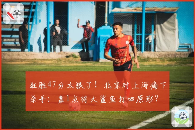 狂胜47分太狠了!北京对上海痛下杀手:靠1点将大鲨鱼打回原形?