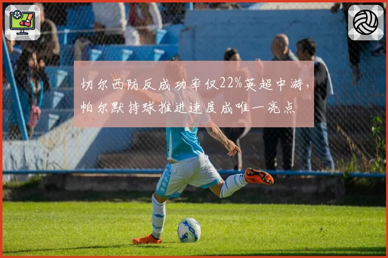 切尔西防反成功率仅22%英超中游,帕尔默持球推进速度成唯一亮点