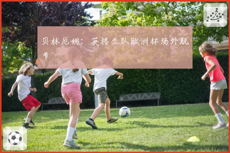 贝林厄姆:英格兰队欧洲杯场外脱节