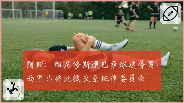阿斯：维尼修斯遭巴萨球迷辱骂，西甲已将此提交至纪律委员会