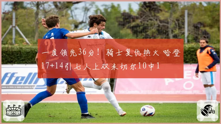 一度领先36分！骑士复仇热火 哈登17+14引七人上双米切尔10中1