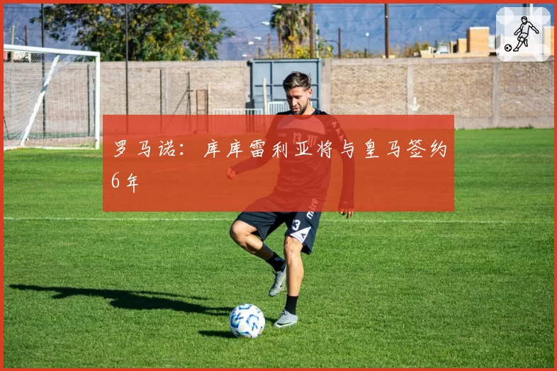 罗马诺：库库雷利亚将与皇马签约6年