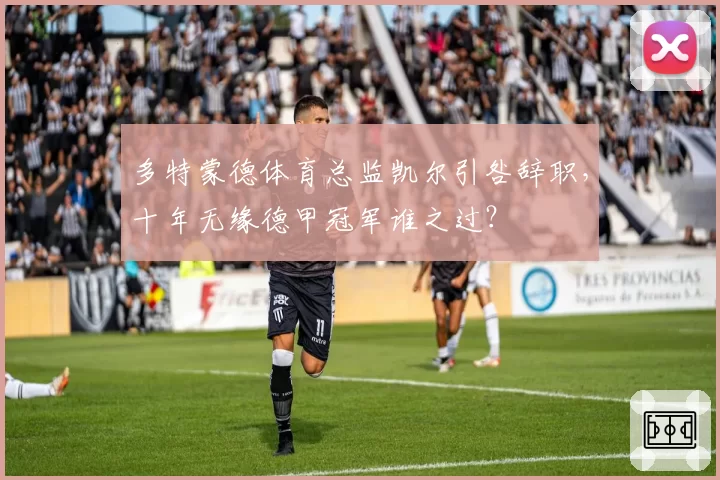 多特蒙德体育总监凯尔引咎辞职，十年无缘德甲冠军谁之过？