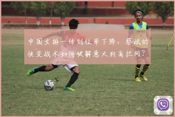 中国女排一传到位率下降,蔡斌的快变战术如何破解意大利高拦网?